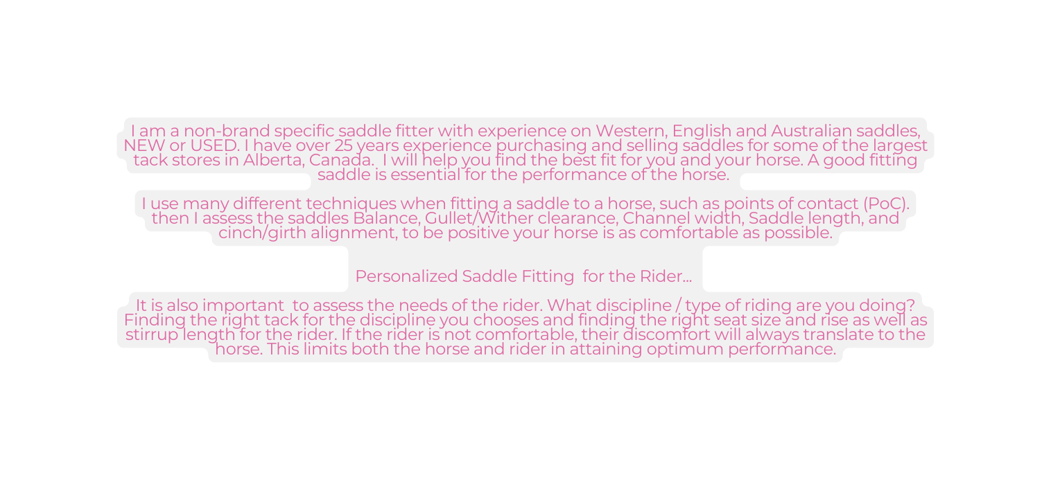 I am a non brand specific saddle fitter with experience on Western English and Australian saddles NEW or USED I have over 25 years experience purchasing and selling saddles for some of the largest tack stores in Alberta Canada I will help you find the best fit for you and your horse A good fitting saddle is essential for the performance of the horse I use many different techniques when fitting a saddle to a horse such as points of contact PoC then I assess the saddles Balance Gullet Wither clearance Channel width Saddle length and cinch girth alignment to be positive your horse is as comfortable as possible Personalized Saddle Fitting for the Rider It is also important to assess the needs of the rider What discipline type of riding are you doing Finding the right tack for the discipline you chooses and finding the right seat size and rise as well as stirrup length for the rider If the rider is not comfortable their discomfort will always translate to the horse This limits both the horse and rider in attaining optimum performance